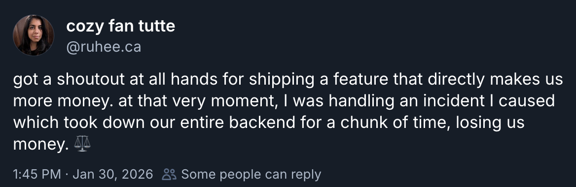 Bluesky post by me: got a shoutout at all hands for shipping a feature that directly makes us more money. at that very moment, I was handling an incident I caused which took down our entire backend for a chunk of time, losing us money. ⚖️